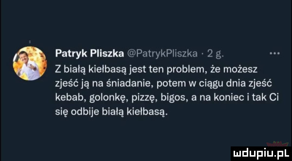patryk pleszka patrykphszka   g z białą kiełbasą jest ten problem że możesz zjeśćją na śniadanie potem w ciągu dnia zjeść kebab golonkę pizzę bigos a na koniec i tak ci się odbije białą kiełbasą
