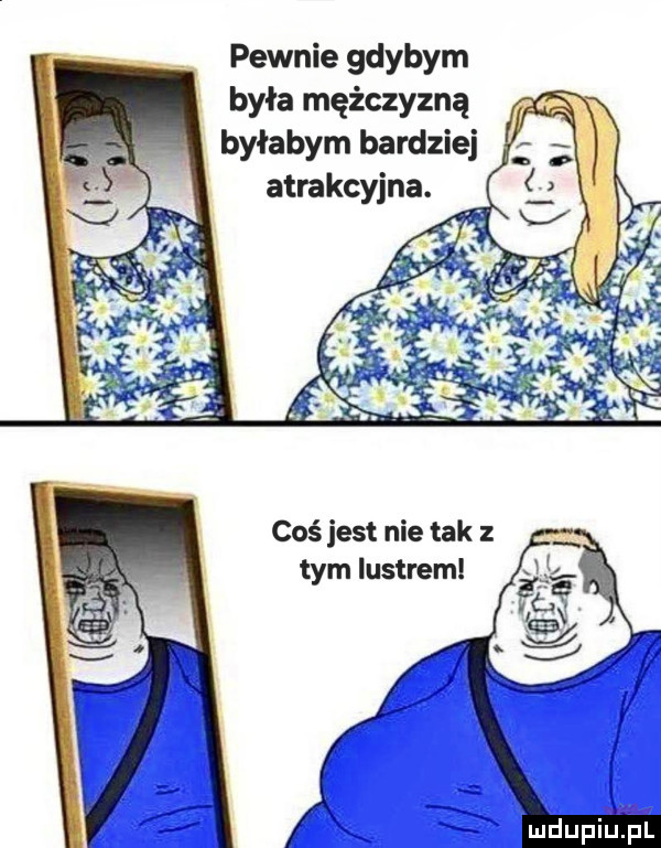 pewnie gdybym była mężczyzną byłabym bardziej atrakcyjna. coś jest nie tak z tym lustrem