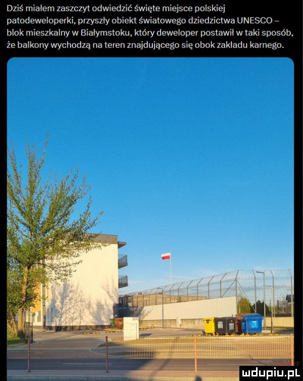 dziś mialem zaszczyt nawiedzić święte miejsce polskiej pamdeweioperki pizysziy obiekt światowego dziedzictwa unesco blok mieszkalny w bialymstoku. który deweloper poslawil w taki sposób że balkony wychodzą na teren znajdującego się obok zakladu karnega