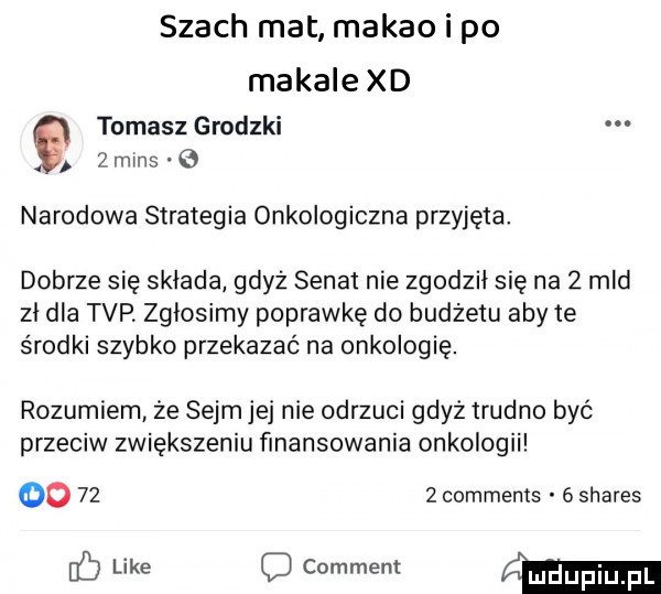 tomasz grodzki. wmns narodowa strategia onkologiczna przyjęta. dobrze się składa gdyż senat nie zgodził się na   mld zł dla tvp. zgłosimy poprawkę do budżetu aby te środki szybko przekazać na onkologię. rozumiem że sejm jej nie odrzuci gdyż trudno być przeciw zwiększeniu finansowania onkologii oo      comments   shares b like c comment w