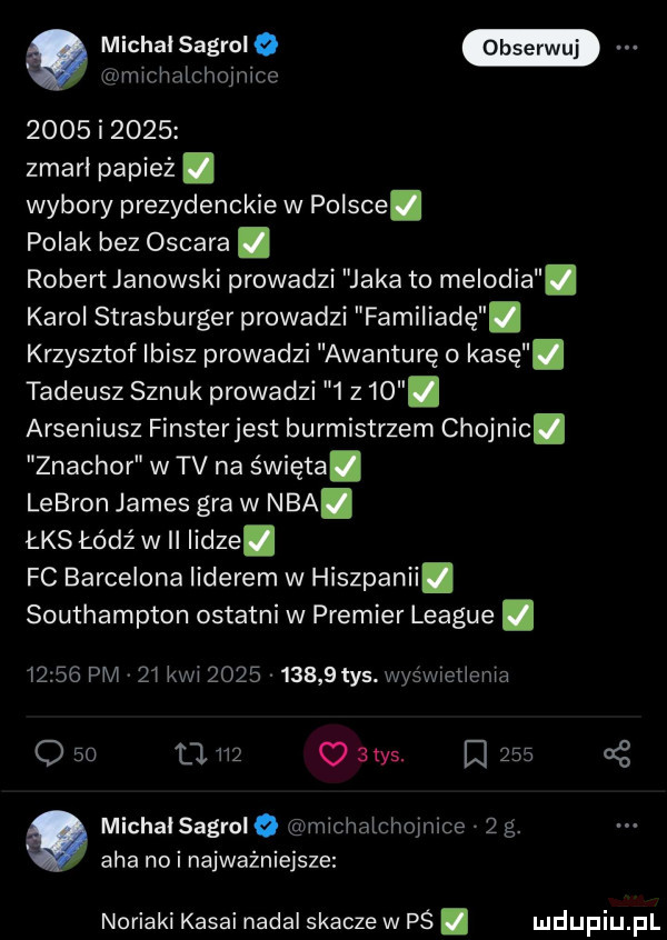 a michal sagrol o clmicnntclmjnicc      i      zmarł papież. wybory prezydenckie w polsce. polak bez oscara. robert janowski prowadzi jaka to melodia karol strasburger prowadzi familiadę. krzysztof ibisz prowadzi awanturę o kasę. tadeusz sznuk prowadzi     . arseniusz finsterjest burmistrzem chojnic. znachor w tv na święta. lebron james gra w nba. łks łódź wii lidze. fc barcelona liderem w hiszpanii. southampton ostatni w premier league.       pm z kwi           tys. wyśnwetiema q      m o atos.       g michaisagroiq a michatchoimce   g. aha nai najważniejsze noriami kasai nadal skacze w pś