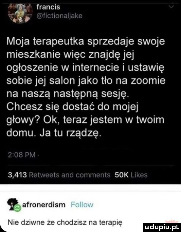 francis i a moja terapeutka sprzedaje swoje mieszkanie więc znajdę jej ogłoszenie w internecie i ustawię sobie jej salon jako tło na zoomie na naszą następną sesję chcesz się dostać do mojej głowy ok teraz jestem w twoim domu. ja tu rządzę.         k afronerdism nie dziwne ze chodzisz na terapie. mduplu pl