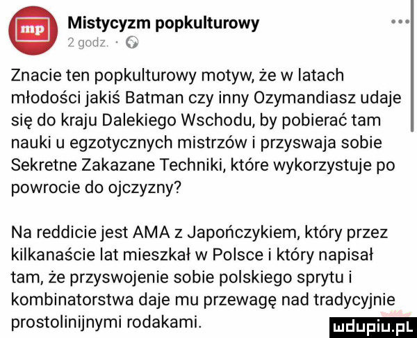 i mistycyzm popkulturowy i znacie ten popkulturowy motyw że w latach młodości jakiś batman czy inny ozymandiasz udaje się do kraju dalekiego wschodu by pobierać tam nauki u egzotycznych mistrzów i przyswaja sobie sekretne zakazane techniki które wykorzystuje po powrocie do ojczyzny na redlicie jest aaa z japończykiem który przez kilkanaście lat mieszkał w polsce i który napisał tam że przyswojenie sobie polskiego sprytu i kombinatorstwa daje mu przewagę nad tradycyjnie prostolinijnymi rodakami