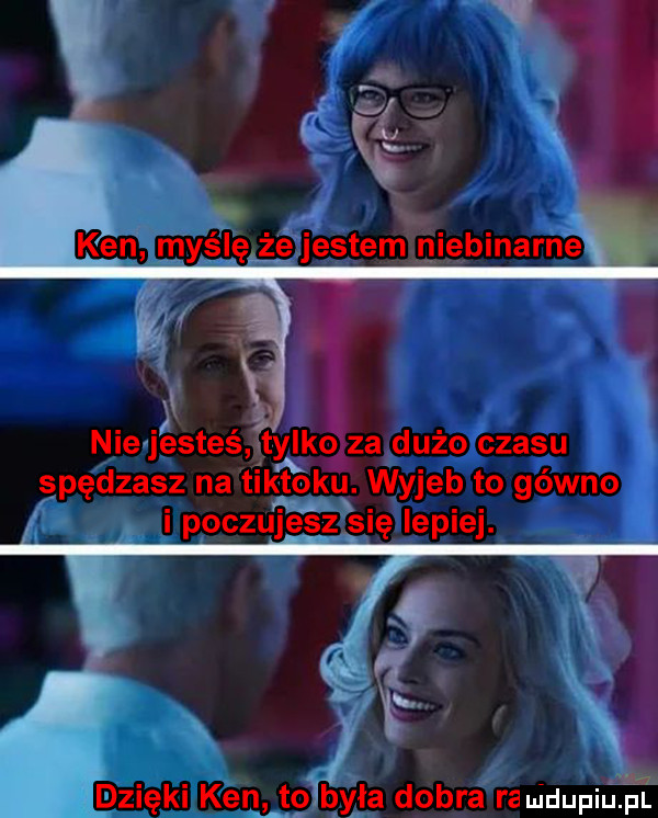 ken myślę żejestem niebinarne nie jesteś tylko za dużo czasu spędzasz na tiktoku. wyjeb to gówno i poczujesz się lepiej. abakankami dzięki ken to była dobra ra uidupiu pl