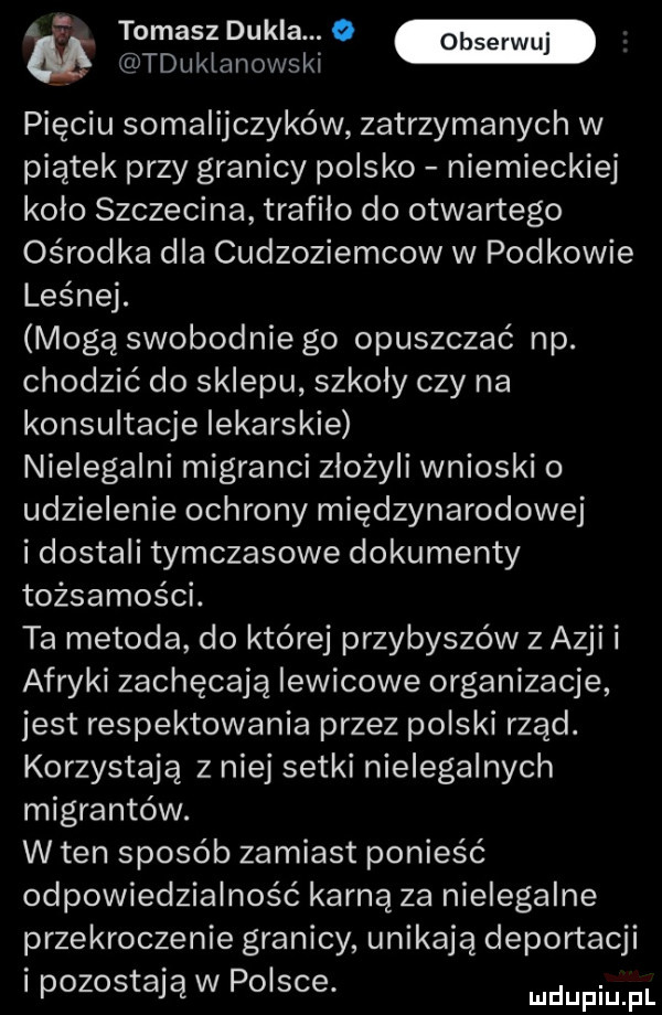 a f tomasz dukla. o. obserwuj tduklanowskl pięciu somalijczyków zatrzymanych w piątek przy granicy polsko niemieckiej kolo szczecina trafiło do otwartego ośrodka dla cudzoziemcow w podkowie leśnej. mogą swobodnie go opuszczać np. chodzić do sklepu szkoly czy na konsultacje lekarskie nielegalni migranci złożyli wnioski o udzielenie ochrony międzynarodowej i dostali tymczasowe dokumenty tożsamości. ta metoda do której przybyszów z azji i afryki zachęcają lewicowe organizacje jest respektowania przez polski rząd. korzystają z niej setki nielegalnych migrantów. w ten sposób zamiast ponieść odpowiedzialność karną za nielegalne przekroczenie granicy unikają deportacji l pozostają w polsce mdupiu pl