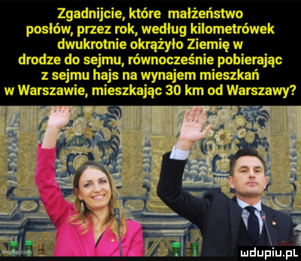 zgadnijcie które małżeństwo posłów przez rok według kilometrówek dwukrotnie okrążyła ziemię w drodze do sejmu równocześnie pobierając z sejmu hajs na wynajem mieszkań w warszawie mieszkając    km od warszawy    i   ludupiu pl