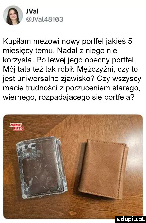 val jval      kupiłam mężowi nowy portfel jakieś   miesięcy temu. nadal z niego nie korzysta. po lewej jego obecny portfel. mój tata też tak robił. mężczyźni czy to jest uniwersalne zjawisko czy wszyscy macie trudności z porzuceniem starego wiernego rozpadającego się portfela