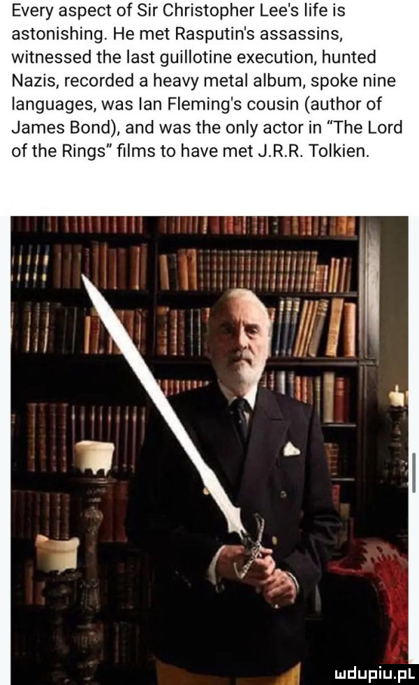 esery aspekt of sir christopher lee s lice is astonishing. he met rasputin s assassins witnessed tee list guillotine execution hunted napis recorded a heavy metal album spike nine languages was ian fleming s cousin author of james bond and was tee orly aktor in tee lord of tee rings ﬁlms to hace met j r r. tolkien