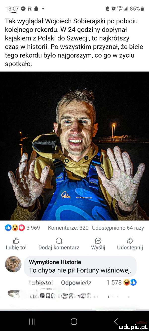 l     obł sawa    tak wyglądał wojciech sobierajski po pobiciu kolejnego rekordu. w    godziny dopłynął kajakiem z polski do szwecji. to najkrótszy czas w historii. po wszystkim przyznał że bicie tego rekordu było najgorszym co go w życiu spotkało. o       komentarze    udoslepnioiio    lazy rb o a lubię to dodaj komentarz wyślij udostępnij     wymyślone historie to chyba nie pił fortuny wiśniowej. kir toi odpowiedz      . abakankami n r. r. g. abakankami. abakankami