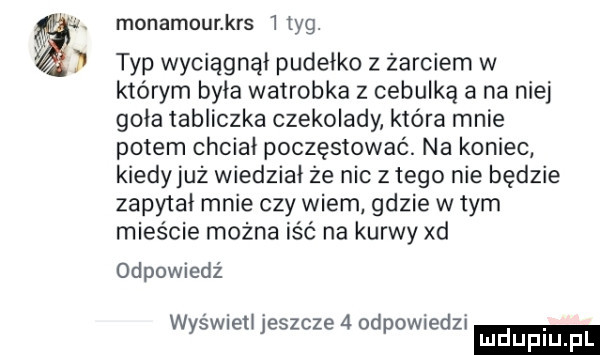 monamounkrs tag. typ wyciągnął pudełko z żarciem w którym była watrobka z cebulką a na niej goła tabliczka czekolady która mnie potem chciał poczęstować. na koniec kiedyjuż wiedział że nie z tego nie będzie zapytał mnie czy wiem gdzie w tym mieście można iść na kurwy xd odpowiedź w ś eli eszcze  od owiedz