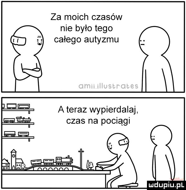 za moich czasów nie było tego całego autyzmu a teraz wypierdalaj czas na pociągi