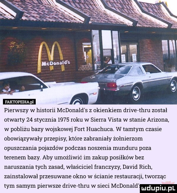 faktdpediąpl pierwszy w historii mcdonald s z okienkiem drivefthi u został otwarty    stycznia      roku w sierra vista w stanie arizona w poblizu bazy wojskowe fort huachuca. w tamtym czasie obowiązywały przepisy które zabranialy zolnierzom opuszczania pojazdów podczas noszenia munduru poza terenem bazy. aby umozliwic im zakup posiłków bez naruszania tych zasad wlasciciel franczyzy david rich zainstalowal przesuwane okno w ścianie restauracji tworząc tym samym pierwsze drivefthru w sieci mcdonald