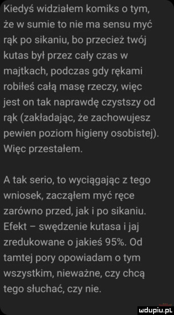 kiedyś widziałem komiks o tym że w sumie to nie ma sensu myć rąk po sikaniu bo przecież twój kutas był przez cały czas w majtkach podczas gdy rękami robiłeś całą masę rzeczy więc jest on tak naprawdę czystszy od rąk zakładając że zachowujesz pewien poziom higieny osobistej. więc przestałem. a tak serio to wyciągając złego wniosek zacząłem myć ręce zarówno przed jak i po sikaniu. efekt swędzenie kutasa imaj zredukowane ojakieś   . od tamtej pory opowiadam o tym wszystkim nieważne czy chcę tego słuchać czy nie. mdupqu l