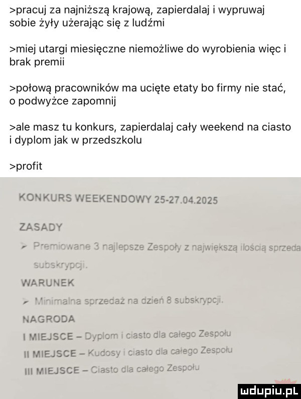 pracuj za najniższą krajową zapierdala i wypruwaj sobie żyły użerając się z ludami miej utargi miesięczne niemożliwe do wyrobienia więc i brak premii połową pracowników ma ucięte etaty bo firmy nie stać   podwyżce zapomnij abe masztu konkurs zapierdala cały weekend na ciasto i dyplom jak w przedszkolu profit komklrs weekendowy               zasady nagroda miejsce ii miejsce a hi viejsce