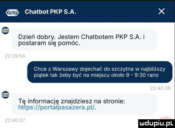 chatbot pkp s a. dzień dobry. jestem chatbotem pkp sa. i postaram się pomóc chce z warszawy d chac do szczytne w najblizszy piątek tak żeby by na rmejscu około     rano e tę informację znajdziesz na stronie hltps portalpa azora pil