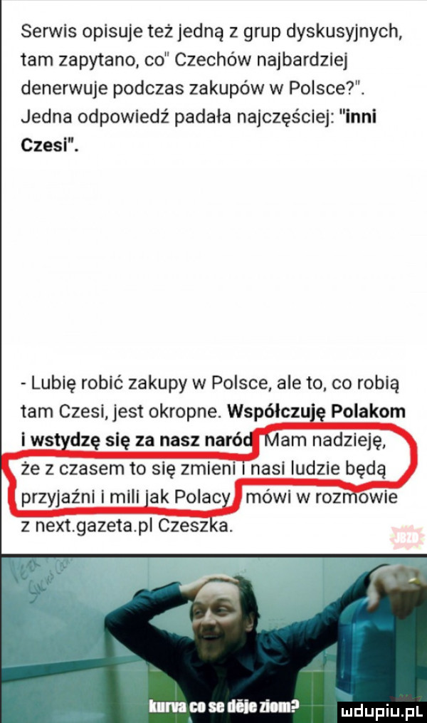 sen vis opisuje też jedną z grup dyskusyjnych tam zapytano co czechów najbardziej denerwuje podczas zakupów w polsce. jedna odpowiedź padała najczęściej inni czesi. lubię robić zakupy w polsce ale to co robią tam czesi jest okropne. współczu a polakom i ws dcę się za nasz naró ze z czasem to się zmieni nasi ludzie będą mówi w roz obie umawiania