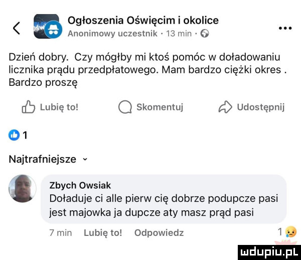 ogłoszenia oświęcim i okolice anonimowy uczestnik    mm o dzień dobry. czy mógłby mi ktoś pomóc w doładowaniu licznika prądu przedplatowego. mam bardzo ciężki okres. bardzo proszę eb lubię to q skomentuj a udostępnij    najtrafniejsze v x. zbych owsiak doładuje ci alle pierw cię dobrze podupcze pisi jest majowka ia dupcze aty masz prąd pisi  mm lunięto odpowiedz