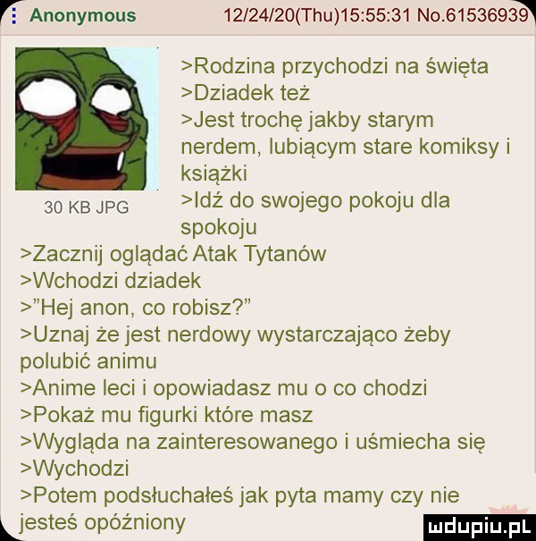 r anonymous          tau          no        a rodzina przychodzi na święta dziadek też jest trochę jakby starym nerdem lubiącym stare komiksy i książki    kb jpg idż do swojego pokoju dla spokoju zacznij oglądać atak tytanów wchodzi dziadek hej agon co robisz uznaj że jest nardowy wystarczająco żeby polubić animu anime leci i opowiadasz mu o co chodzi pokaż mu ﬁgurki które masz wyg ąda na zainteresowanego i uśmiecha się wychodki potem podsłuchałeś jak pyta mamy czy nie ljesteś opóźniony