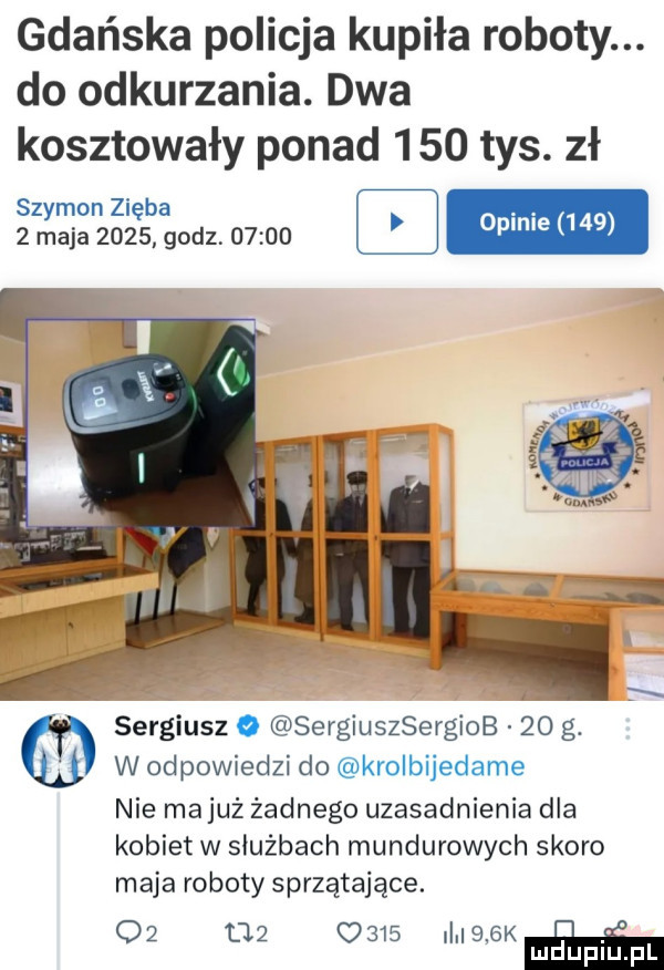 gdańska policja kupiła roboty. do odkurzania. dwa kosztowały ponad     tys. zł szymon zięba.   maja      godz       z op me     sergiusz o sergiuszsergiob    g. w odpowiedzi do krolbijedame nie majuż żadnego uzasadnienia dla kobiet w służbach mundurowych skoro maja roboty sprzątające.             mlek luduplu pl