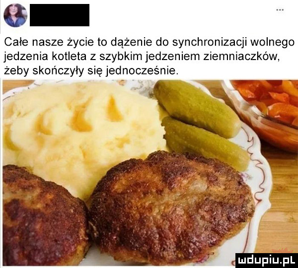 chie nasze życie to dążenie do synchronizacji wolnego jedzenia kotleta z szybkim jedzeniem ziemniaczków żeby skończyły się jednocześnie