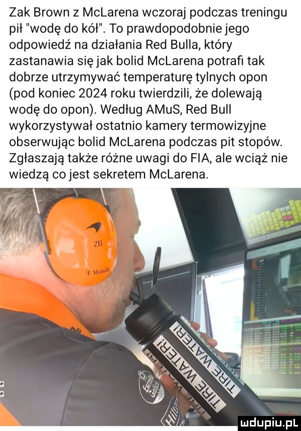 zak brown z mclarena wczoraj podczas treningu pil wodę do kół. to prawdopodobnie jego odpowiedź na działania red bulla który zastanawia siejak bolid mclarena potrafi tak dobrze utrzymywać temperaturę tylnych opon pod koniec      roku twierdzili że dolewają wodę do opon. wedlug alus red bell wykorzystywał ostatnio kamery termowizyjne obserwując bolid mclarena podczas pit stopów. zgłaszają także różne uwagi do fia ale wciąż nie wiedzą cojest sekretem mclarena