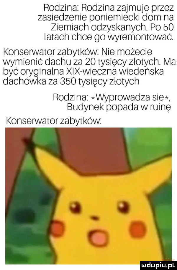 rodzina rodzina zajmuje przez zasiedzenie poniemiecki dom na ziemiach odzyskanych. po    latach chce go wyremontować. konserwator zabytków nie możecie wymienic dachu za    tysięcy złotych. ma być oryginalna xix wieczna wiedeńska dachówka za     tysięcy złotych rodzina wyprowadza sie budynek popada w ruinę konserwator zabytków