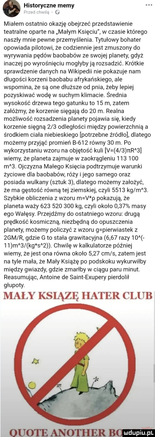 historyczne memy zcdmvnlm mialem ostatnio okazję obejrzeć przedstawienie teatralne oparte na malym księciu w czasie którego naszly mnie pewne przemyślenia. tytułowy bohater opowiada pilotowi że codziennie jest zmuszony do wyrywania pędów baobabów ze swojej planety gdyż inaczej po wyrośnięciu moglyby ją rozsadzić krótkie sprawdzenie danych na wikipedii nie pokazuje nam długości korzeni baobabu afrykańskiego ale wspomina że są one dłuższe od pnia żeby lepiej pozyskiwać wodę w suchym klimacie. średnia wysokość drzewa tego gatunku to    m zatem załóżmy że korzenie sięgają do    m realna możliwość rozsadzenia planety pojawia się kiedy korzenie sięgną     odległości między powierzchnią a środkiem ciala niebieskiego potrzebne z ro dao dlatego możemy przyjąć promień b     równy    m. po wykorzystaniu wzoru na objętość kuli v     rar   wiemy że planeta zajmuje w zaokrągleniu         m  . ojczyzna malego księcia podtrzymuje warunki życiowe dla baobabów róży i jego samego oraz posiada wulkany sztuk   dlatego możemy założyć że ma gęstość równą tej ziemskiej czyli      kg m a. szybkie obliczenia z wzoru m v p pokazują że planeta waży             kg czyli okolo      masy ego wałęsy przejdźmy do ostatniego wzoru drugą prędkość kosmiczną niezbędną do opuszczenia planety możemy policzyć z wzoru g pierwiastek z zbm r gdzie g to stała grawitacyjna      razy       ma  kg s  . chwilę w kalkulatorze później wiemy że jest ona równa okolo      cm s zatem jest na tyle mała że maly książę po podskoku wykurwilby między gwiazdy gdzie zmarlby w ciągu paru minut. reasumując antoine de saint exupery pierdolil glupoty. mały książę hater czub
