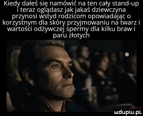 kiedy dałeś się namówić na ten cały stand up iteraz oglądaszjakjakaś dziewczyna przynosi wstyd rodzicom opowiadając o korzystnym dla skóry przyjmowaniu na twarz i wartości odżywczej sperm dla kilku braw i paru ziotyc