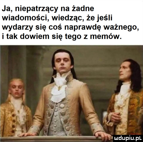 ja niepatrzący na żadne wiadomości wiedząc że jeśli wydarzy się coś naprawdę ważnego i tak dowiem się tego z memów