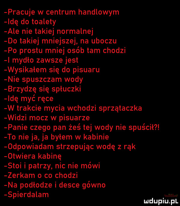 pracuje w centrum handlowym ide do toalety ale nie takiej normalnej do takiej mniejszej na uboczu po prestu mniej osób tam chodzi i mydlo zawsze jest wysikałem się do pisuaru nie spuszczam wody brzydzę się spłuczki idę myć ręce w trakcie mycia wchodzi sprzątaczka widzi mocz w pisuarze panie czego pan żeś tej wody nie spuscil to nie ja ja byłem w kabinie  dpowiadam strzepując wodę z rąk  triera kabinę stoi i patrzy nic nie mówi zerkam o co chodzi na podłodze i desce gówno spierdalam mduplu pl