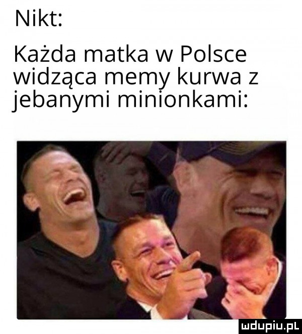 nikt każda matka w polsce widząca memy kurwa z jebanymi minionkami