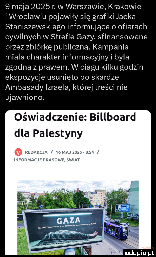 maja      r. w warszawie krakowie i wroclawiu pojawiły się grafiki jacka staniszewskiego informujące o ofiarach cywilnych w strefie gazy sfinansowane przez zbiórkę publiczną. kampania miala charakter informacyjny i była zgodna z prawem. w ciągu kilku godzin ekspozycje usunięto po skardze ambasady izraela której treści nie ujawniono. oświadczenie billboard dla palestyny redakcja iemaj          informacjł prasowe swat