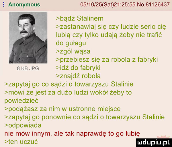 anonymous          set          no          bądź stalinem zastanawiaj się czy ludzie serio cię lubią czy tylko udają żeby nie trafić do gułagu zgó wąsa przewiesz się za robola z fabryki kb jpg idz do fabryki znajdż robola zapytaj go co sądzi towarzyszu stalinie mówi że jest za dużo ludzi wokół żeby to powiedzieć podążasz za nim w ustronne miejsce zapytaj go ponownie co sadzi o towarzyszu stalinie odpowiada nie mów innym ale tak naprawdę to go lubię ten