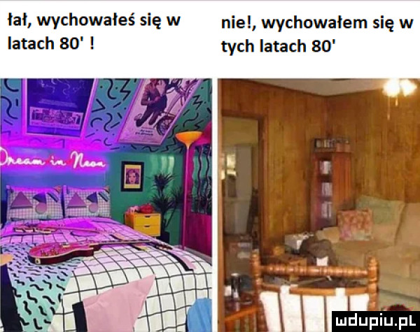 łał wychowałes się w nie wychowałem się w latach    tych latach