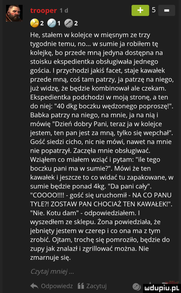 trooper w.   z     he stałem w kolejce w mięsnym ze trzy tygodnie temu no. w sumie ja robiłem tę kolejkę bo przede mną jedyna dostępna na stoisku ekspedientka obsługiwała jednego gościa. i przychodzi jakiś facet staje kawałek przede mną coś tam patrzy a patrzę na niego już widzę że bedzie kombinował ale czekam. ekspedientka podchodzi w moją stronę a ten do niej    dkg boczku wędzonego poproszęi. babka patrzy na niego na mnie ja na nią i mówię dzień doiw pani terazja w kolejce jestem ten pan jest za mna tylko sie wepchal. gość siedzi cicho nic nie mówi nawet na mnie nie popatrzył. zaczęła mnie obsługiwać. wziąłem co miałem wziąć i pytam ile tego boczku pani ma w sumie. mówi że ten kawalek ijeszcze to co widać tu zapakowane w sumie będzie ponad  kg. da pani cały. coooo gość się uruchomil na co panu tyle zostaw pan chociaż ten kawałeki. nie. kotu dam odpowiedziałem. i wyszedłem ze sklepu. żona powiedziała że jebnietyjestem w czerep i co ona ma złym zrobić. ojtam trochę się pomroziło będzie do zupyjak znalazł i zgrillować można. nie zmarnuje się.   l ﬂ mldupxﬁjpl