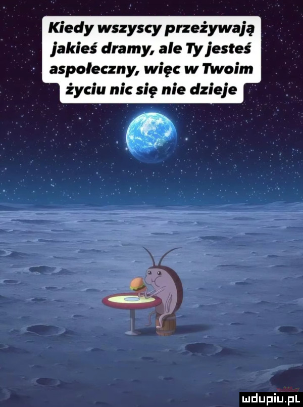 kiedy wszyscy przeżywają jakieś dramy ale  y jesteś aspołeczny więc w moim życiu nie się nie dzieje
