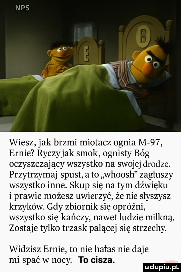 wiesz jak brzmi miotacz ognia m    ennie ryczyjak smok ognisty bóg oczyszczający wszystko na swojej drodze. przytrzymaj spust a to whoosh zagłuszy wszystko inne. skup się na tym dźwięku i prawie możesz uwierzyć że nie słyszysz krzyków. gdy zbiornik się opróżni wszystko się kończy nawet ludzie milkną. zostaje tylko trzask palącej się strzechy. widzisz ennie to nie hałas nie daje mi spać w nocy. to cisza