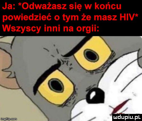 ja odważasz się w końcu powiedzieć o tym że masz hiv wszyscy inni na orgii