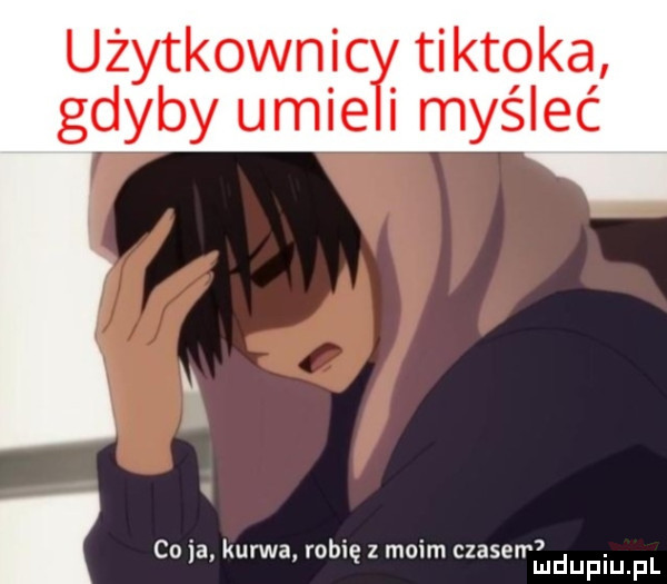 użytkownic tiktoka gdyby umie i myśleć co ia kurwa robię z moim czasen. mduplu pl
