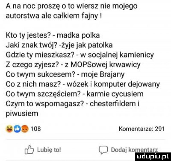 a na noc proszę o to wiersz nie mojego autorstwa ale całkiem fajny kto tyjestes madka polka jaki znak twój żyje jak patelka gdzie ty mieszkasz w socjalnej kamienicy z czego zyjesz z morsowej anawicy co twym sukcesem moje brajany co   nich masz wózek i komputer dekowany co twym szczęściem karmie cycusiem czym to wspomagasz chesterﬁldern i picusiem o.      komentarze     lunięto dodaj komentarz