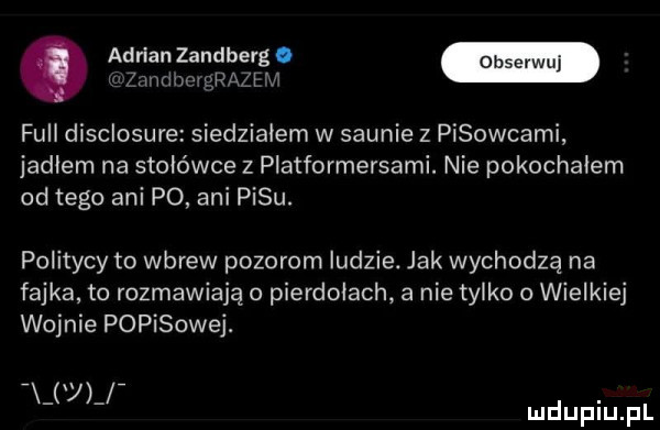 adrian zandberg. merinmąszr i full disclosure siedziałem w saunie z pisowcami jadłem na stołówce z platformersami. nie pokochałem od tego ani po ani pasu. politycy to wbrew pozorom ludzie. jak wychodzą na fajka to rozmawiają o pierdołach a nie tylko   wielkie wojnie popisowej