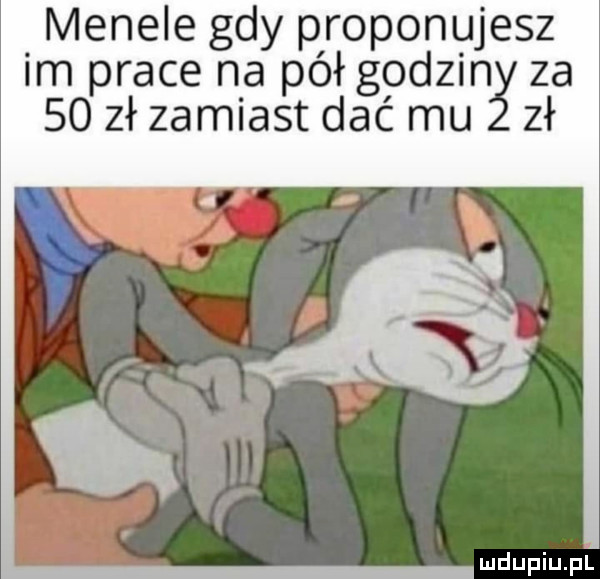 menele gdy proponujesz im prace na pół godzin za    zł zamiast dać mu zł