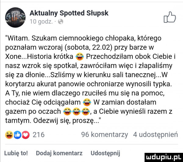 aktualny spotted słupsk b witam. szukam ciemnookiego chłopaka którego poznałam wczoraj sobota       przy barze w xone historia krótka q przechodzilam obok ciebie i nasz wzrok się spotkal zawróciłam więc i złapaliśmy się za dlonie szliśmy w kierunku sali tanecznej w korytarzu akurat panowie ochroniarze wynosili typka. a ty nie wiem dlaczego rzuciles mu się na pomoc chociaz cię odciągałam w zamian dostałam gazem po oczach     a ciebie wynieśli razem z tamtym. odezwij się proszę oo        komentarzy   udostępnień lunięto dodaj komentarz udostępnij