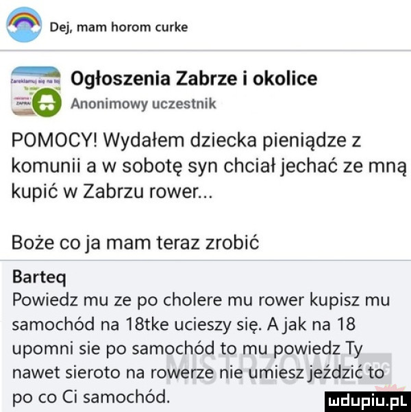 dej mam horom curie ogłoszenia zabrze i okolice śe anonimowy uczestnik pomocy wydałem dziecka pieniądze z komunii a w sobotę syn chciałjechać ze mną kupić w zabrzu rower. boże co ja mam teraz zrobić barteq powiedz mu ze po cholere mu rower kupisz mu samochód na   tee ucieszy się. abak na    upomni sie po samochód to mu powiedz ty nawet sieroto na rowerze nie umiesz jeździć to po co ci samochód