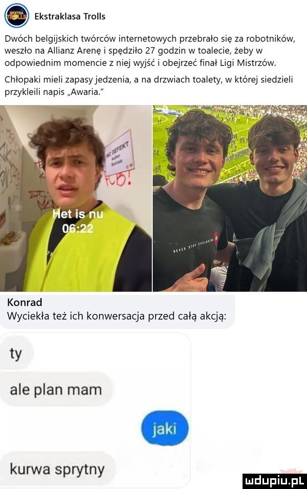 ekstraklasa trolls dwóch belgijskich twórców internetowych przebrała sie za rcvbmnikćvwv weszła na allianz arenę spędzlio    godom w toalecie żeby w odpowmdmm momencie z niej wyjść obejrzeć finał nai mistrzów. chlopaki mieli zapasyjedzema a na drzwiach toalety w której siedzieli przykleili napis awaria konrad wyciekła też ich konwersacja przed całą akcją ty ale plan mam kurwa sprytny