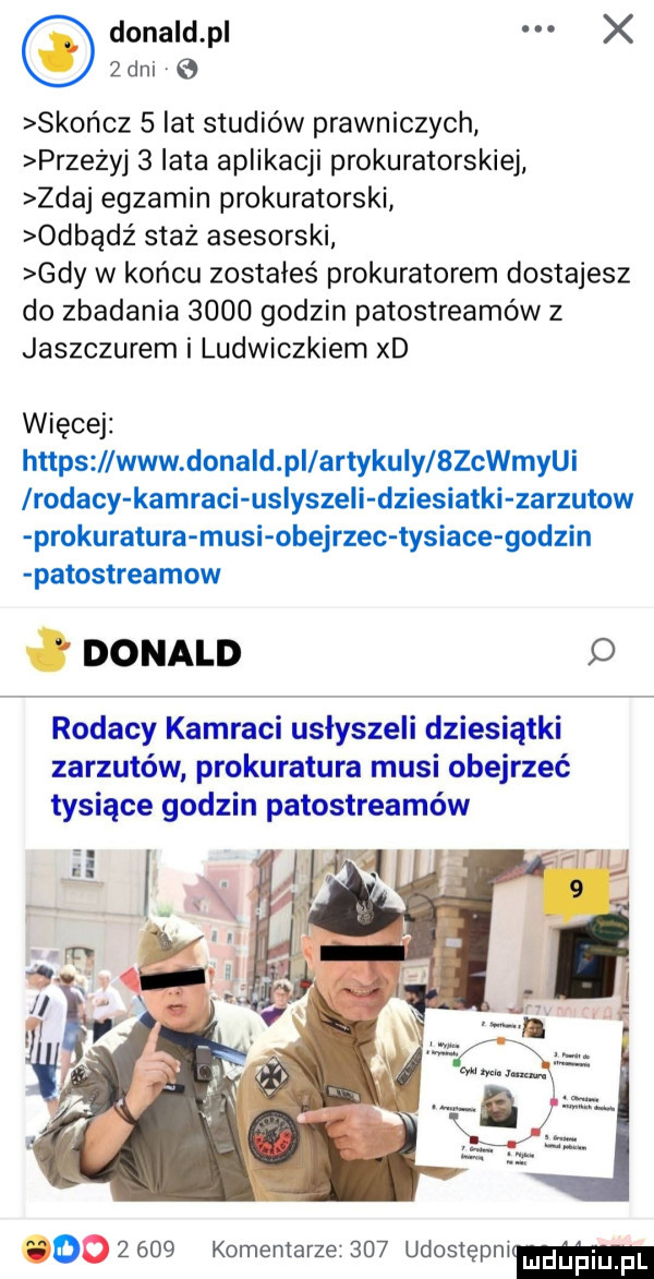 donald p x   dni   skończ   lat studiów prawniczych przezyj   lata aplikacji prokuratorskiej zdaj egzamin prokuratorski odbądź staz asesorski gdy w końcu zostałeś prokuratorem dostajesz do zbadania      godzin patostreamów z jaszczurem i ludwiczkiem xd więcej https www dona d pi artykuły bzchin lrodacy kamraci usłyszeli dziesiatki zarzutow prokuratura musi obejrzec tysiace godzin patostreamow donald rodacy kamraci usłyszeli dziesiątki zarzutów prokuratura musi obejrzeć tysiące godzin patostreamów oo       komentarze     udostepnim