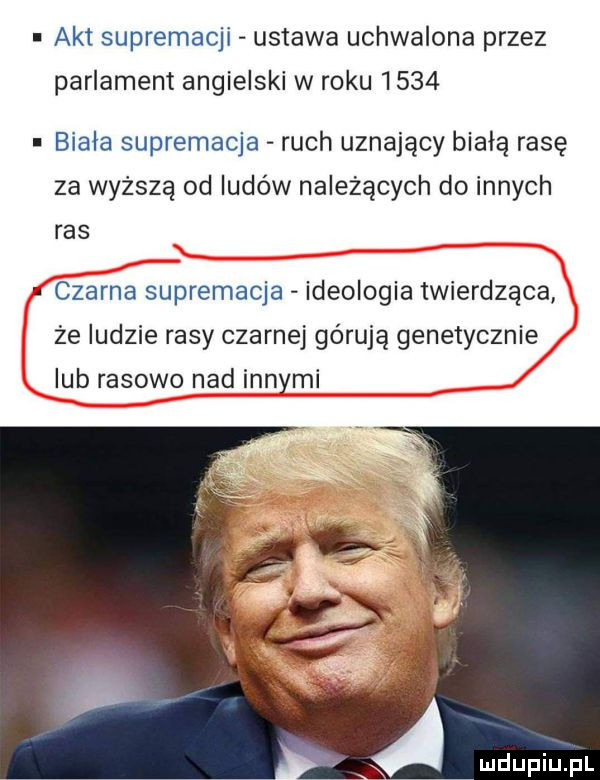 akt supremacji ustawa uchwalona przez parlament angielski w roku      biała supremacja ruch uznający białą rasę za wyższa od ludów należących do innych ras czarna supremacja ideologia twierdząca że ludzie rasy czarnej górują genetycznie lub rasowo nad innymi a