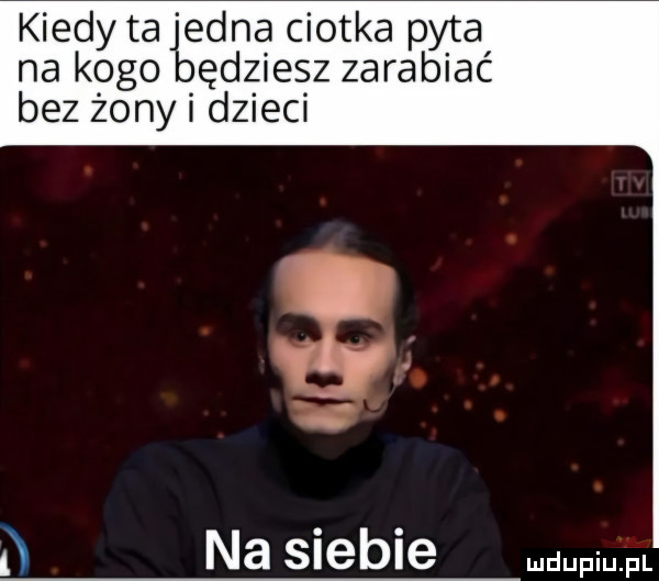 kiedy ta eona ciotka pyta na k ogolbę dmiesz zarabiać bez żony i ędzieci   na siebie