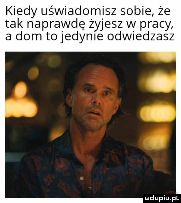 kiedy uświadomisz sobie że tak naprawdę żyjesz w pracy a dom tojedynie odwiedzasz