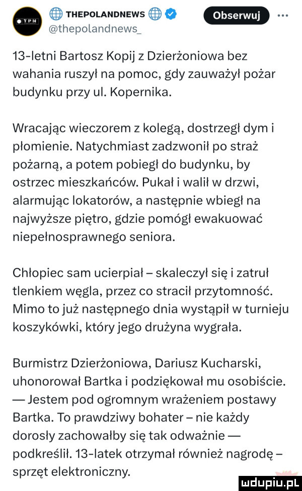 thepolandnews   q thepolandnewsf    istni bartosz kopij z dzierżoniowa bez wahania ruszył na pomoc gdy zauważył pożar budynku przy ul. kopernika. wracając wieczorem z kolegą dostrzegł dymi płomienie. natychmiast zadzwonił po straż pożarną a potem pobiegł do budynku by ostrzec mieszkańców. pukał i walił w drzwi alarmując lokatorów a następnie wbiegł na najwyższe piętro gdzie pomógł ewakuować niepełnosprawnego seniora. chłopiec sam ucierpiał skaleczył się i zatruł tlenkiem węgla przez co stracił przytomność. mimo to już następnego dnia wystąpił w turnieju koszykówki który jego drużyna wygrała. burmistrz dzierżoniowa dariusz kucharski uhonorował bartka i podziękował mu osobiście. jestem pod ogromnym wrażeniem postawy bartka. to prawdziwy bohater nie każdy dorosły zachowałby się tak odważnie podkreślił.    iatek otrzymał również nagrodę s rz telektroniczn. p ę y